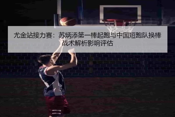 尤金站接力赛：苏炳添第一棒起跑与中国短跑队换棒战术解析影响评估