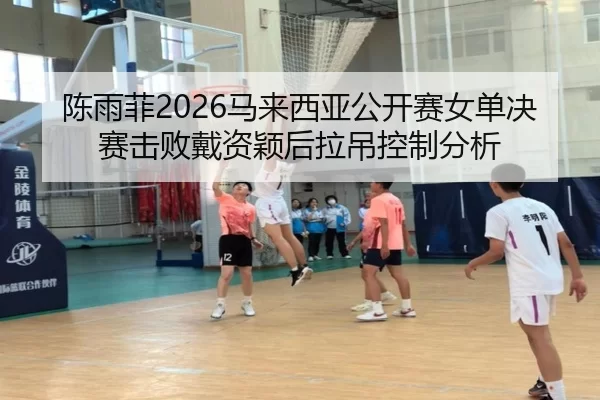 陈雨菲2026马来西亚公开赛女单决赛击败戴资颖后拉吊控制分析